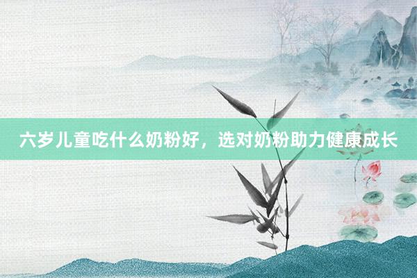 六岁儿童吃什么奶粉好，选对奶粉助力健康成长